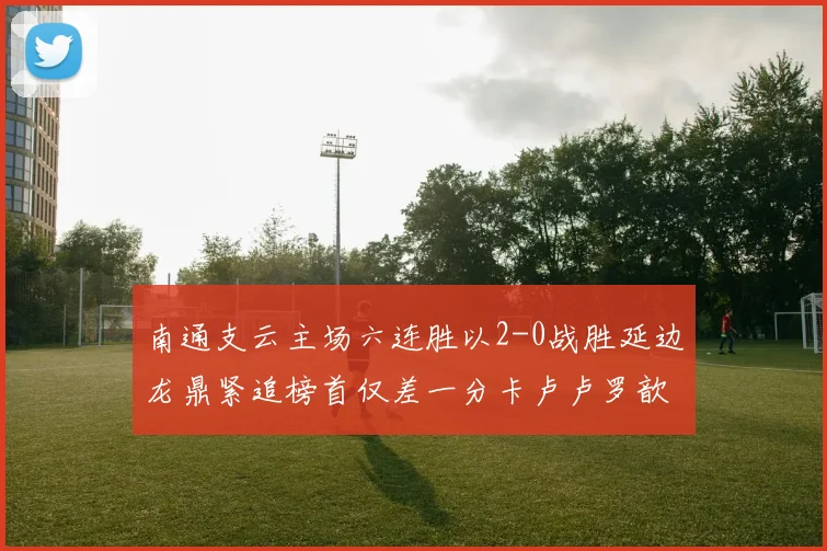 南通支云主场六连胜以2-0战胜延边龙鼎紧追榜首仅差一分卡卢卢罗歆破门助力