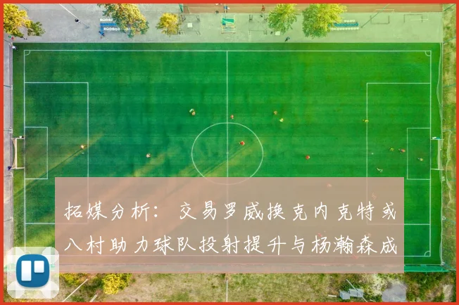 拓媒分析：交易罗威换克内克特或八村助力球队投射提升与杨瀚森成长