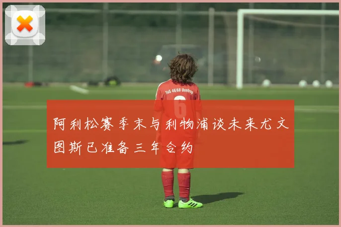 阿利松赛季末与利物浦谈未来尤文图斯已准备三年合约