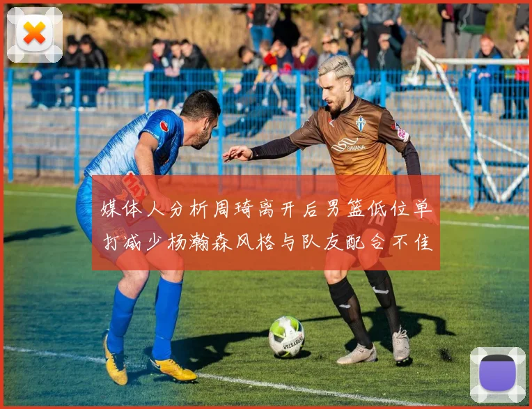媒体人分析周琦离开后男篮低位单打减少杨瀚森风格与队友配合不佳