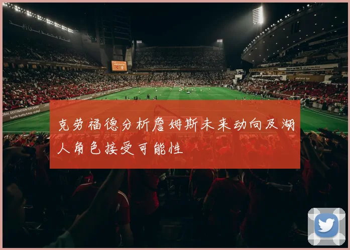 克劳福德分析詹姆斯未来动向及湖人角色接受可能性