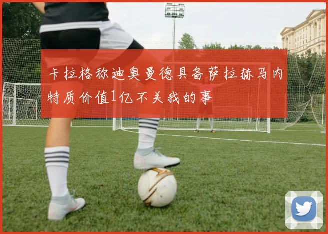 卡拉格称迪奥曼德具备萨拉赫马内特质价值1亿不关我的事
