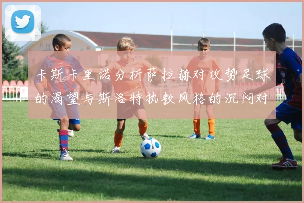 卡斯卡里诺分析萨拉赫对攻势足球的渴望与斯洛特执教风格的沉闷对比
