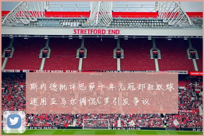 斯内德批评巴萨十年无冠却狂欢球迷用亚马尔调侃C罗引发争议