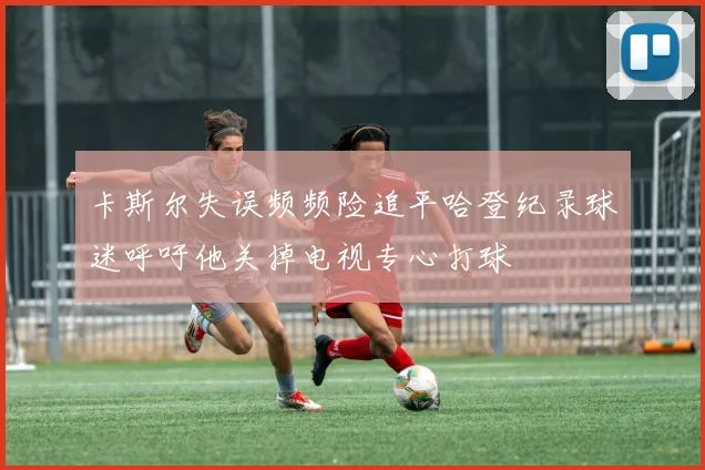 卡斯尔失误频频险追平哈登纪录球迷呼吁他关掉电视专心打球