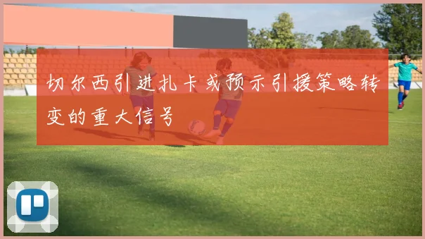 切尔西引进扎卡或预示引援策略转变的重大信号