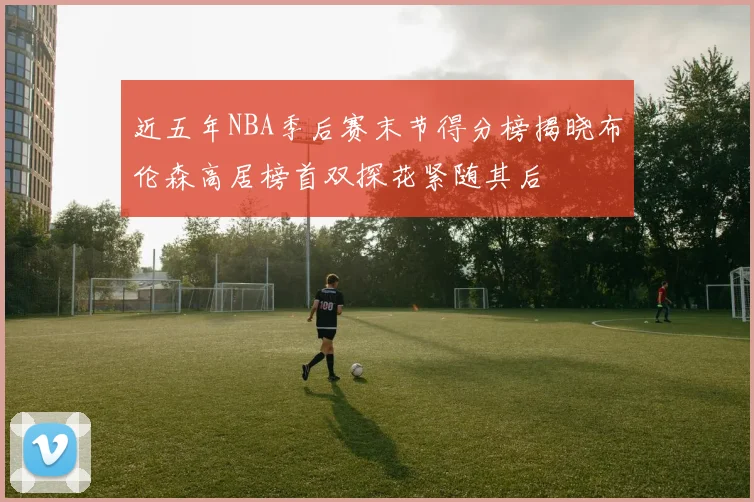 近五年NBA季后赛末节得分榜揭晓布伦森高居榜首双探花紧随其后