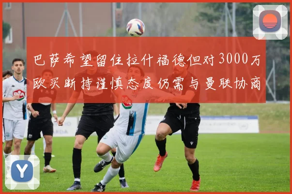 巴萨希望留住拉什福德但对3000万欧买断持谨慎态度仍需与曼联协商