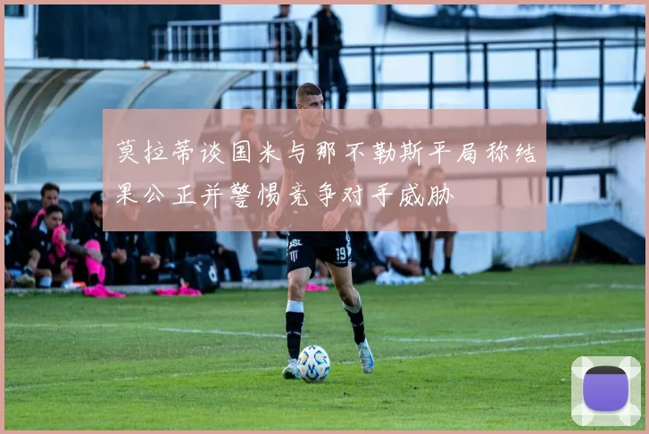 莫拉蒂谈国米与那不勒斯平局称结果公正并警惕竞争对手威胁