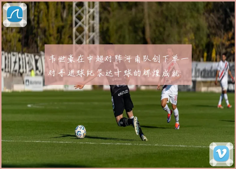 韦世豪在中超对阵河南队创下单一对手进球纪录达十球的辉煌成就