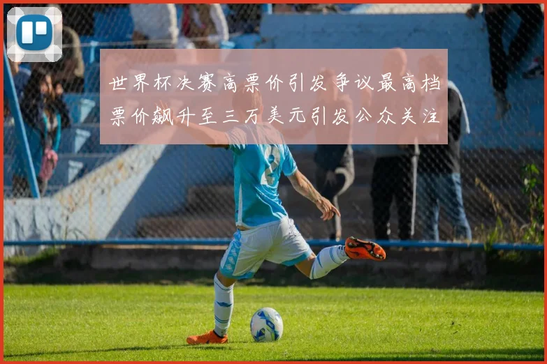 世界杯决赛高票价引发争议最高档票价飙升至三万美元引发公众关注