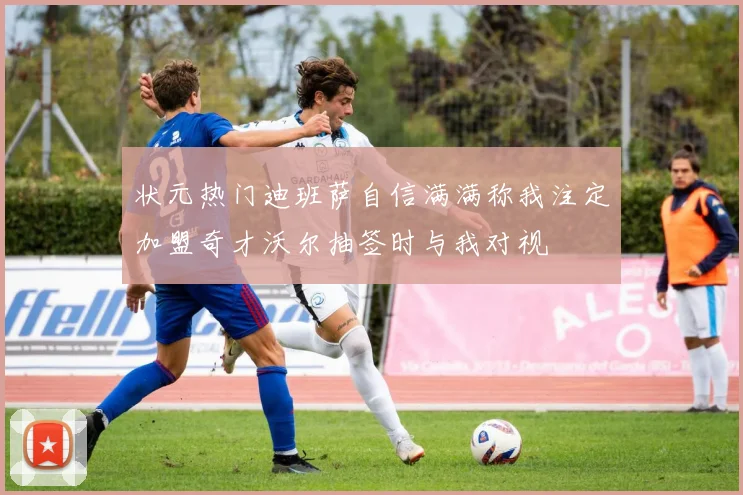 状元热门迪班萨自信满满称我注定加盟奇才沃尔抽签时与我对视