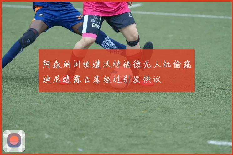 阿森纳训练遭沃特福德无人机偷窥迪尼透露击落经过引发热议
